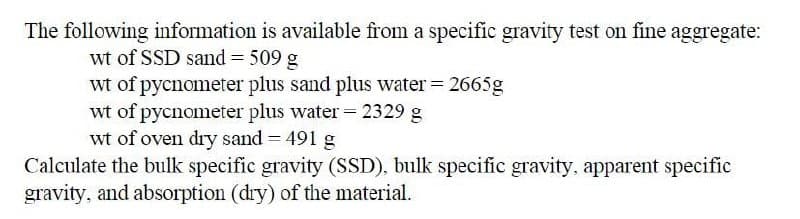 The following information is available from a specific gravity test on fine aggregate:
wt of SSD sand= 509 g
wt of pycnometer plus sand plus water = 2665g
wt of pycnometer plus water = 2329 g
wt of oven dry sand = 491 g
Calculate the bulk specific gravity (SSD), bulk specific gravity, apparent specific
gravity, and absorption (dry) of the material.