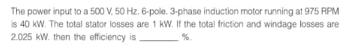 The power input to a 500 V, 50 Hz. 6-pole. 3-phase induction motor running at 975 RPM
is 40 kW. The total stator losses are 1 kW. If the total friction and windage losses are
2.025 kW. then the efficiency is.