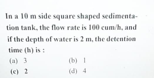 In a 10 m side square shaped sedimenta-
tion tank, the flow rate is 100 cum/h, and
if the depth of water is 2 m, the detention
time (h) is:
(a) 3
(c) 2
(b) 1
(d) 4