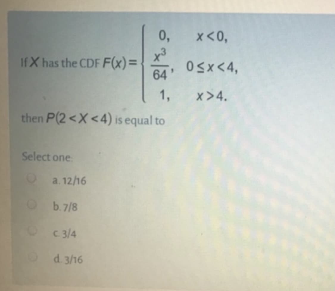0,
x<0,
If X has the CDF F(x)=
64
OSx<4,
1,
x>4.
then P(2<X <4) is equal to
Select one:
О а. 12/16
Ob.7/8
C 3/4
d. 3/16
