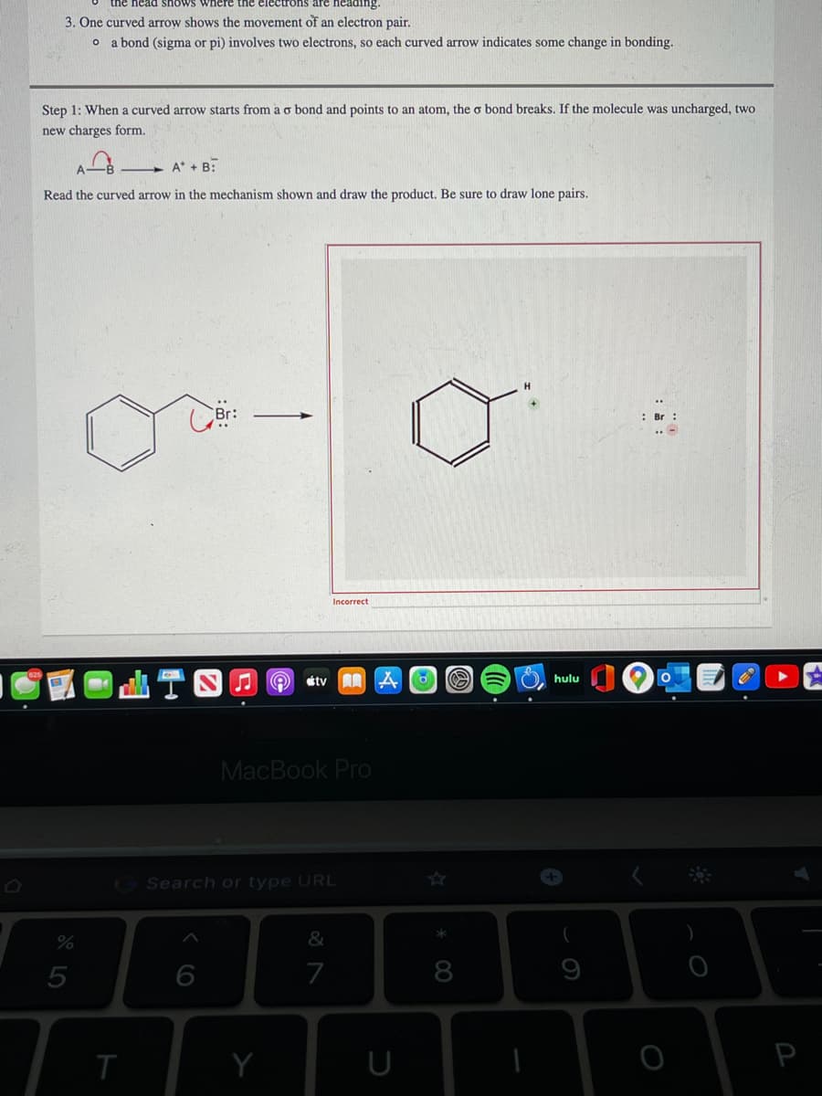 the head shows where the electrons are heading.
3. One curved arrow shows the movement of an electron pair.
o a bond (sigma or pi) involves two electrons, so each curved arrow indicates some change in bonding.
Step 1: When a curved arrow starts from a o bond and points to an atom, the o bond breaks. If the molecule was uncharged, two
new charges form.
A* + B:
Read the curved arrow in the mechanism shown and draw the product. Be sure to draw lone pairs.
: Br :
Incorrect
étv
hulu
MacBook Pro
Search or type URL
%
5
8
U
P
