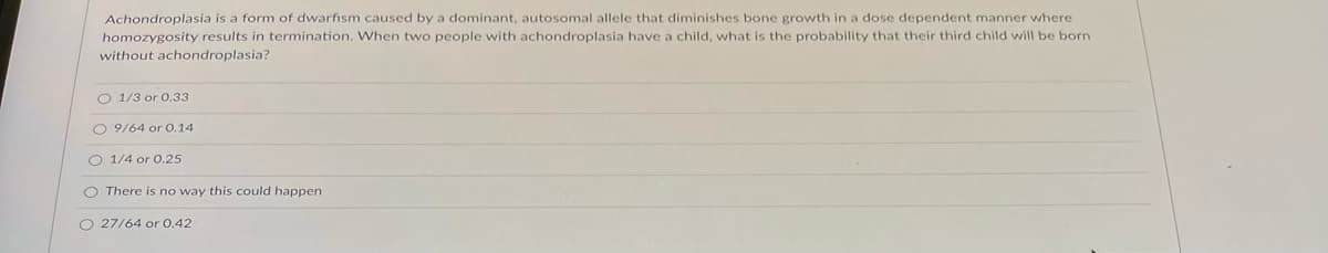 Achondroplasia is a form of dwarfism caused by a dominant, autosomal allele that diminishes bone growth in a dose dependent manner where
homozygosity results in termination. When two people with achondroplasia have a child, what is the probability that their third child will be born
without achondroplasia?
O 1/3 or 0.33
O 9/64 or 0.14
O 1/4 or 0.25
O There is no way this could happen
O 27/64 or O.42
