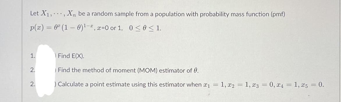 Let X₁,, Xn be a random sample from a population with probability mass function (pmf)
p(x) = 0 (1 - 0) ¹-2, x=0 or 1, 0≤ 0 ≤ 1.
1.
) Find E(X).
2.
Find the method of moment (MOM) estimator of 0.
2.
) Calculate a point estimate using this estimator when x₁ =1, x2 = 1, x3 = 0, x4 = 1, x5 = 0.