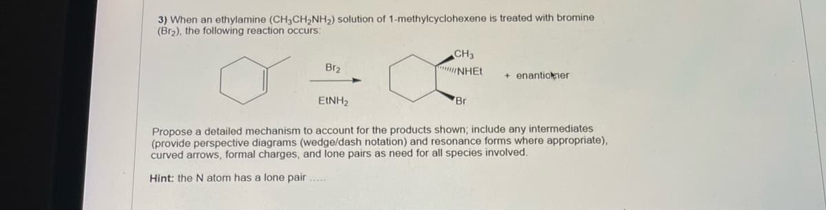 3) When an ethylamine (CH3CH2NH2) solution of 1-methylcyclohexene is treated with bromine
(Br2), the following reaction occurs:
CH3
Br2
NHET
+ enantiokner
EINH2
Br
Propose a detailed mechanism to account for the products shown; include any intermediates
(provide perspective diagrams (wedge/dash notation) and resonance forms where appropriate),
curved arrows, formal charges, and lone pairs as need for all species involved.
Hint: the Natom has a lone pair ...
