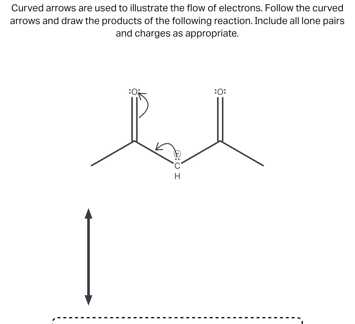 Curved arrows are used to illustrate the flow of electrons. Follow the curved
arrows and draw the products of the following reaction. Include all lone pairs
and charges as appropriate.
:0
:O:
