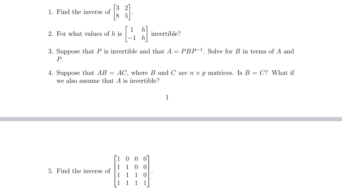 1. Find the inverse of
2. For what values of h is
40
3. Suppose that P is invertible and that A = PBP-¹. Solve for B in terms of A and
P.
5. Find the inverse of
4. Suppose that AB = AC, where B and C are n x p matrices. Is B = C? What if
we also assume that A is invertible?
-10
1
1
00
00
invertible?
1
1
0
1
1