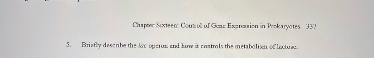 Chapter Sixteen: Control of Gene Expression in Prokaryotes 337
5.
Briefly describe the lac operon and how it controls the metabolism of lactose.
