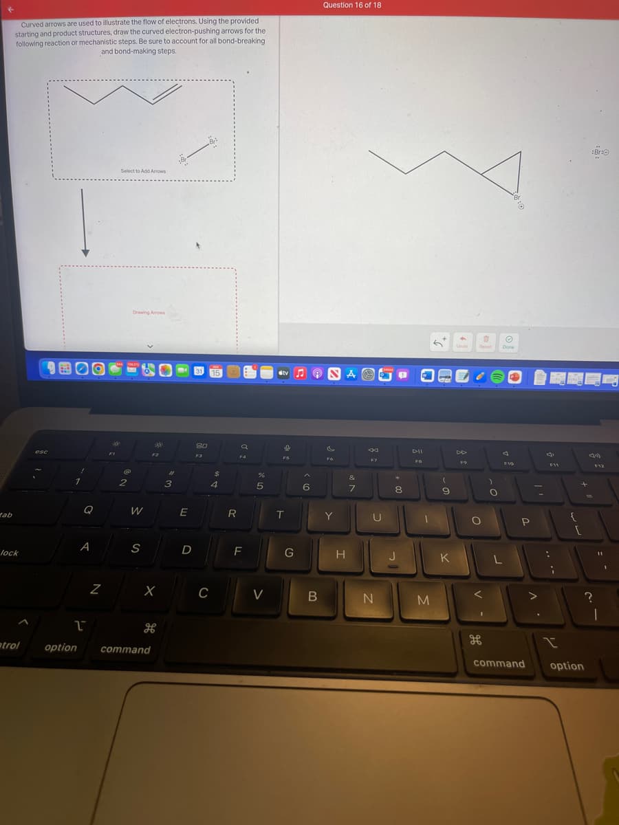 tab
Curved arrows are used to illustrate the flow of electrons. Using the provided
starting and product structures, draw the curved electron-pushing arrows for the
following reaction or mechanistic steps. Be sure to account for all bond-breaking
and bond-making steps.
lock
atrol
esc
B
Q
A
1
N
FI
Select to Add Arrows
(@
2
Drawing Arrows
W
S
300
option command
F2
X
#1
3
E
D
80
F3
C
15
$
4
R
a
F4
F
%
5
V
tv♫ ♫
I
F5
T
G
A
6
B
Question 16 of 18
F6
Y
A
H
&
7
F7
U
N
34044
*
8
J
1
M
(
9
K
Undo
F9
Reset
O
H
)
O
Ⓒ
Done
F10
L
P
command
V
.
F11
....
;
{
+
r
option
:Br:
41
=
F12
11
1