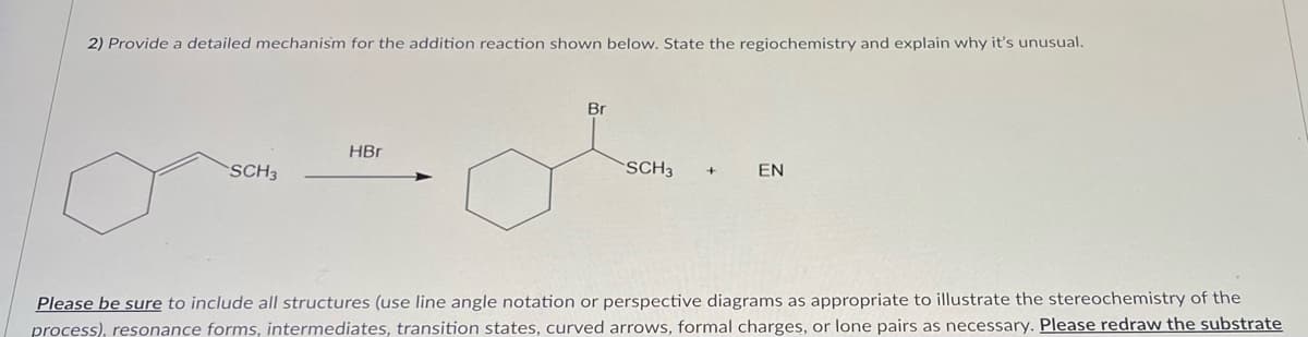 2) Provide a detailed mechanism for the addition reaction shown below. State the regiochemistry and explain why it's unusual.
SCH3
HBr
Br
SCH3
EN
Please be sure to include all structures (use line angle notation or perspective diagrams as appropriate to illustrate the stereochemistry of the
process), resonance forms, intermediates, transition states, curved arrows, formal charges, or lone pairs as necessary. Please redraw the substrate