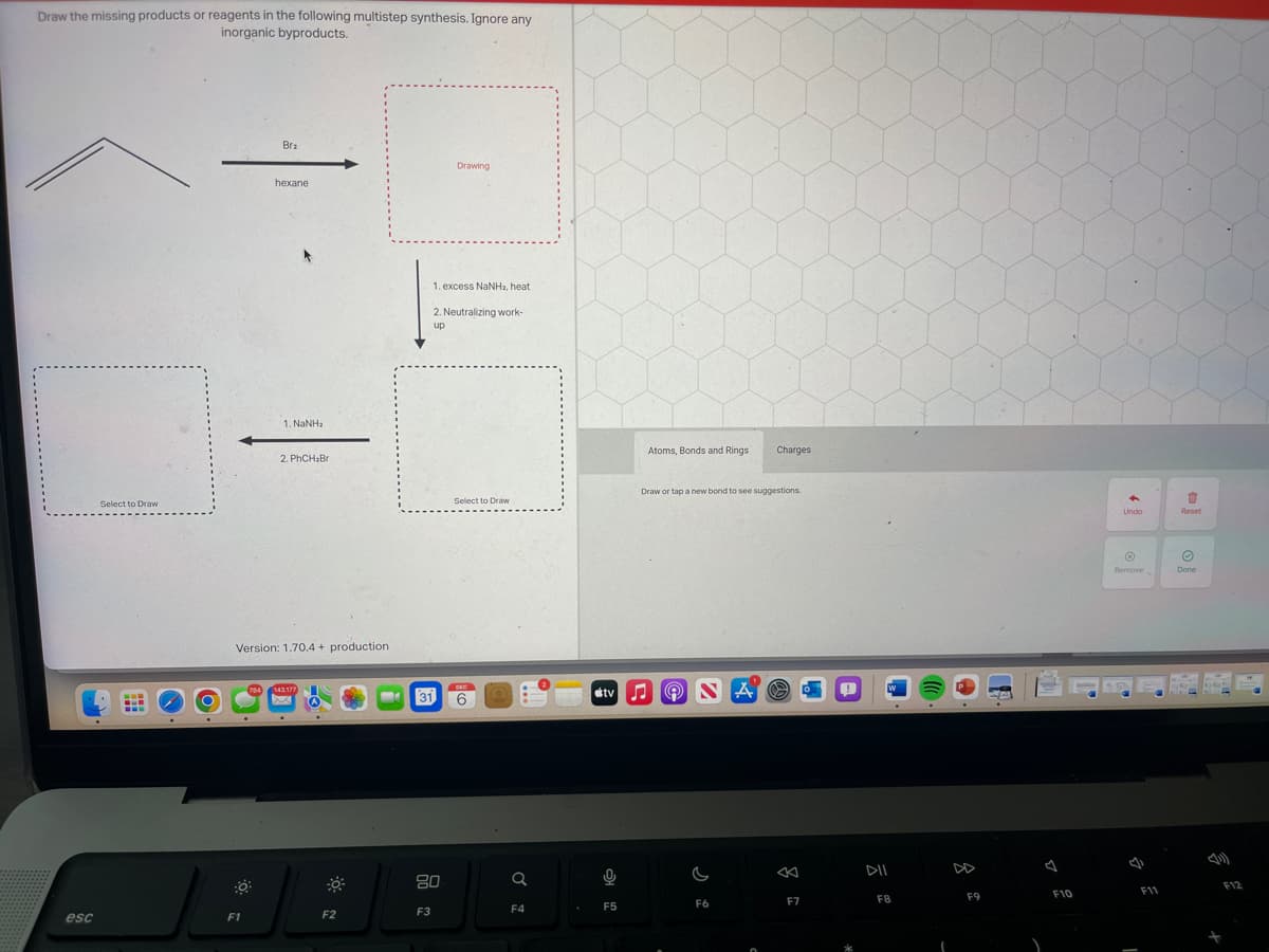 Draw the missing products or reagents in the following multistep synthesis. Ignore any
inorganic byproducts.
esc
Select to Draw
Bra
F1
hexane
1. NaNha
2. PhCH₂Br
Version: 1.70.4+ production
784 143.177
F2
MA
31
80
F3
Drawing
1. excess NaNH₂, heat
2. Neutralizing work-
up
Select to Draw
DEC
6
Q
F4
Atoms, Bonds and Rings
9
F5
Draw or tap a new bond to see suggestions.
tvO
ONA
G
Charges
F6
<
F7
DII
F8
(
F9
4
F10
48
Undo
Ⓒ
Remove
F11
17
Reset
Ⓒ
Done
F12