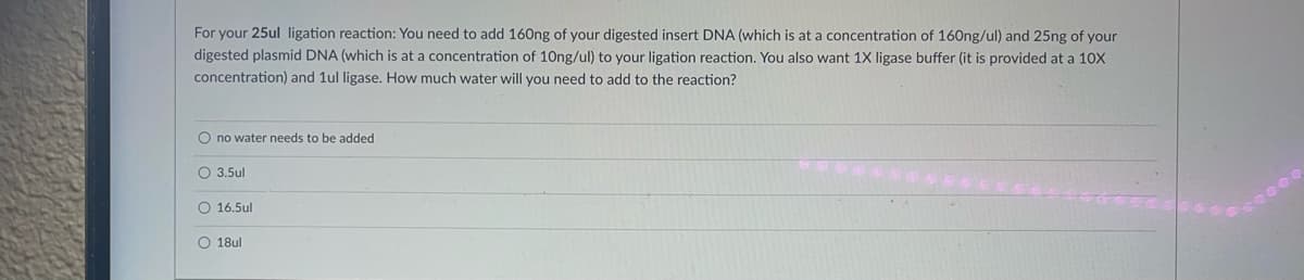 For your 25ul ligation reaction: You need to add 160ng of your digested insert DNA (which is at a concentration of 160ng/ul) and 25ng of your
digested plasmid DNA (which is at a concentration of 10ng/ul) to your ligation reaction. You also want 1X ligase buffer (it is provided at a 10X
concentration) and 1ul ligase. How much water will you need to add to the reaction?
O no water needs to be added
O 3.5ul
O 16.5ul
O 18ul