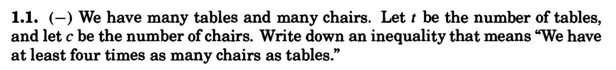 1.1. (–) We have many tables and many chairs. Lett be the number of tables,
and let c be the number of chairs. Write down an inequality that means “We have
at least four times as many chairs as tables."
