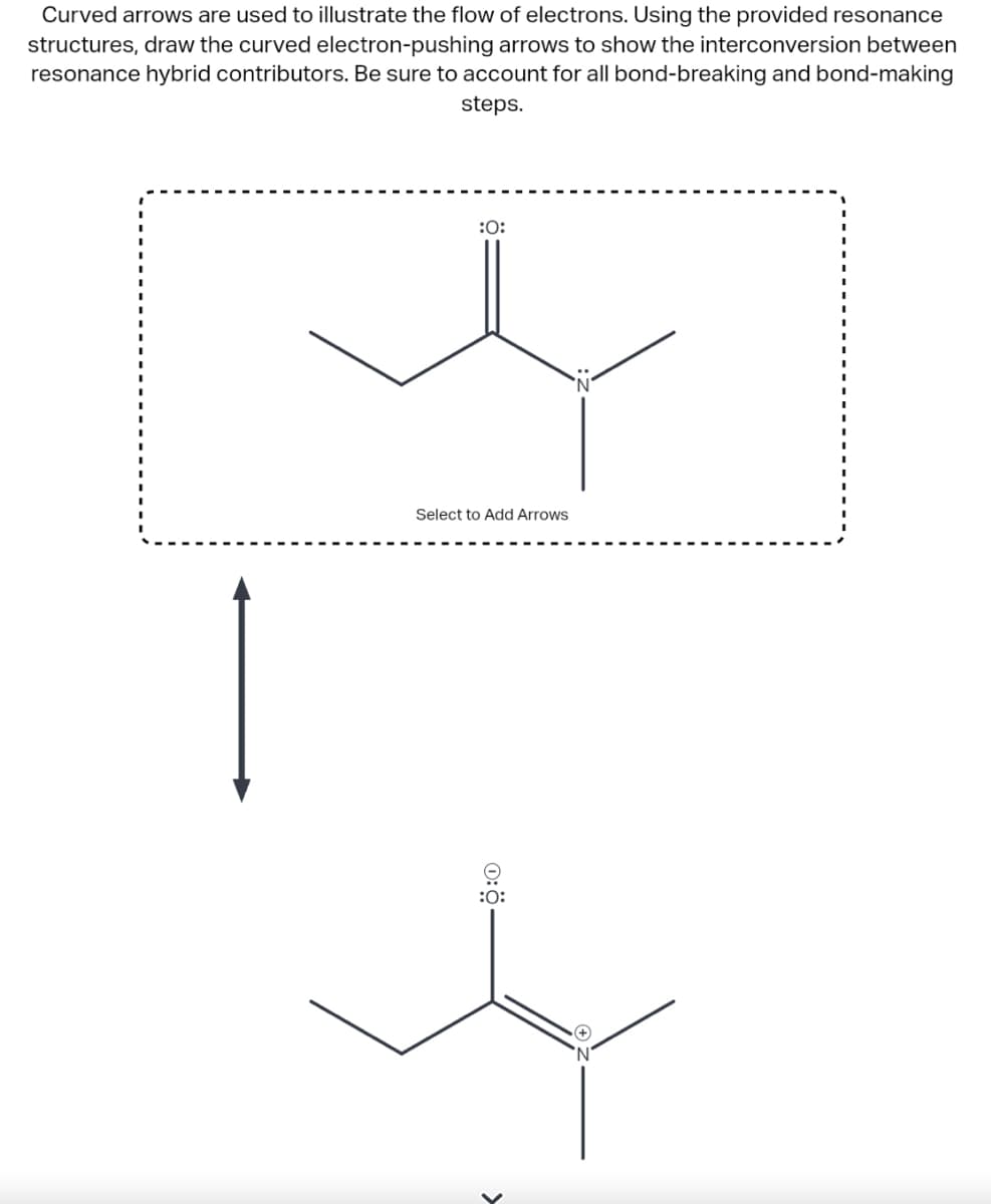 Curved arrows are used to illustrate the flow of electrons. Using the provided resonance
structures, draw the curved electron-pushing arrows to show the interconversion between
resonance hybrid contributors. Be sure to account for all bond-breaking and bond-making
steps.
:O:
Select to Add Arrows
:0:
