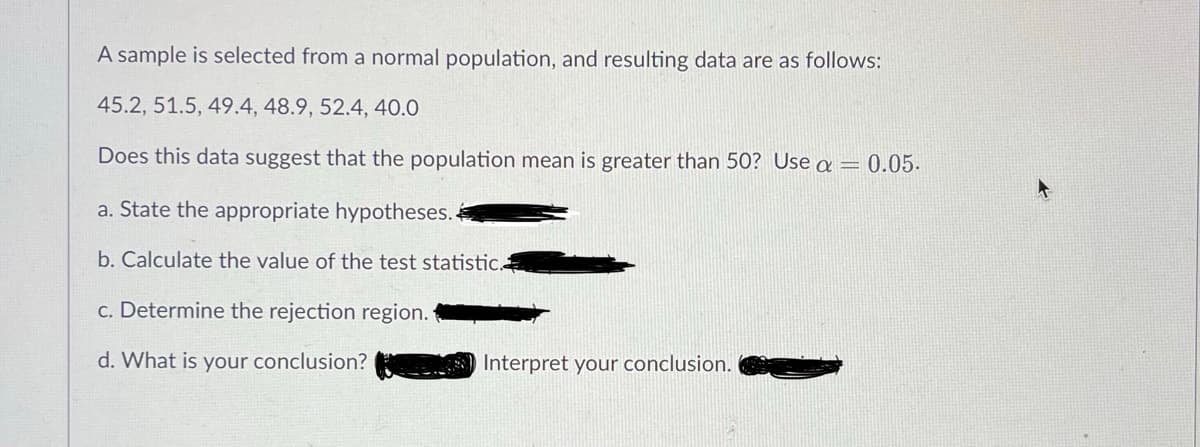 A sample is selected from a normal population, and resulting data are as follows:
45.2, 51.5, 49.4, 48.9, 52.4, 40.0
Does this data suggest that the population mean is greater than 50? Use a = 0.05.
a. State the appropriate hypotheses..
b. Calculate the value of the test statistic.
c. Determine the rejection region.
d. What is your conclusion?
Interpret your conclusion.