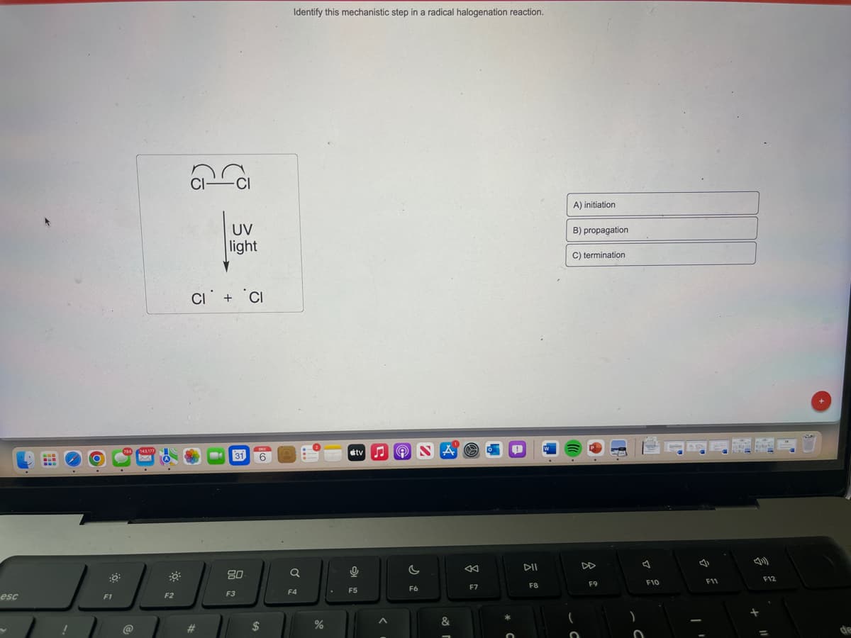 esc
E
!
O
F1
@
F2
J
#
UV
light
CI+ CI
31
80
F3
6
$
Identify this mechanistic step in a radical halogenation reaction.
Q
F4
%
tv
0
F5
♫
Ⓡ
C
F6
F7
DII
F8
A) initiation
B) propagation
C) termination
F9
F10
F11
4)
F12