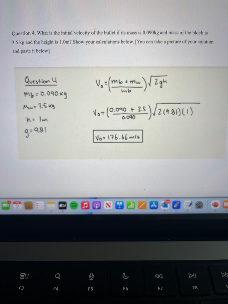 Question 4. What is the initial velocity of the bullet if its mass is 0.090kg and mass of the block is
3.5 kg and the height is 1.0m? Show your calculations below. [You can take a picture of your solution
and paste it below]
Question 4
V.=(mb+mw 2gh
mb= 0.090 kg
Mw= 3.5 kg
Vo=(0.0o90 + 3.5)/219.81)(1)
2(9.8
0-090
h: Im
9=981
Vo 176.66 mls
stv
80
DII
F3
F4
F5
F6
F7
F8
