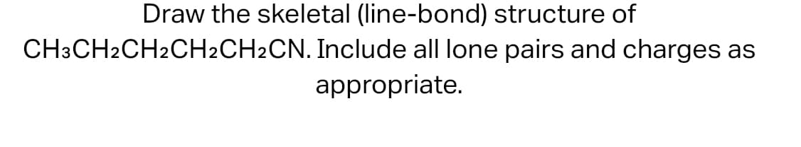 Draw the skeletal (line-bond) structure of
CH3CH2CH2CH2CH2CN. Include all lone pairs and charges as
appropriate.