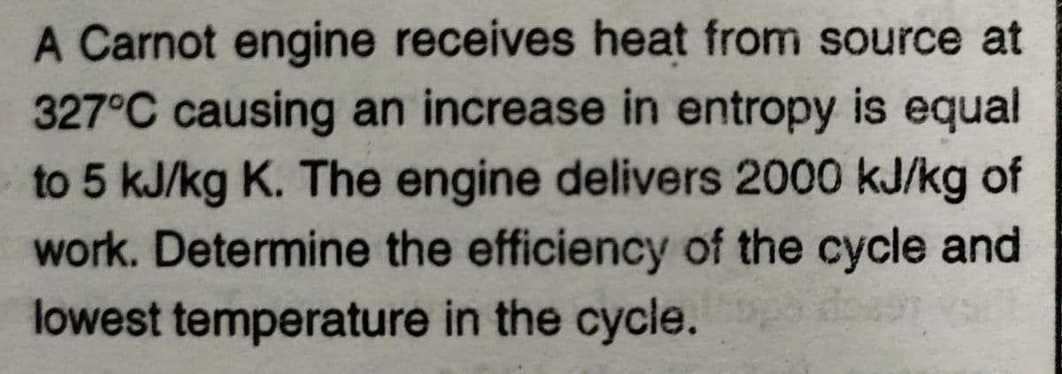 A Carnot engine receives heat from source at
327°C causing an increase in entropy is equal
to 5 kJ/kg K. The engine delivers 2000 kJ/kg of
work. Determine the efficiency of the cycle and
lowest temperature in the cycle.
