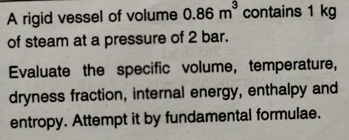 3
A rigid vessel of volume 0.86 m° contains 1 kg
of steam at a pressure of 2 bar.
Evaluate the specific volume, temperature,
dryness fraction, internal energy, enthalpy and
entropy. Attempt it by fundamental formulae.
