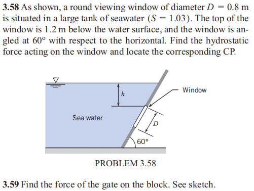 3.58 As shown, a round viewing window of diameter D = 0.8 m
is situated in a large tank of seawater (S = 1.03). The top of the
window is 1.2 m below the water surface, and the window is an-
gled at 60° with respect to the horizontal. Find the hydrostatic
force acting on the window and locate the corresponding CP.
Window
Sea water
60°
PROBLEM 3.58
3.59 Find the force of the gate on the block. See sketch.

