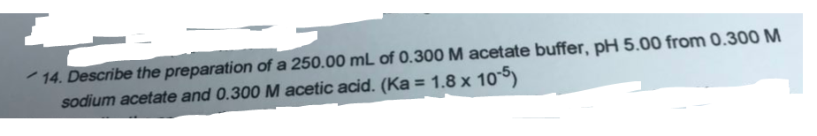 14. Describe the preparation of a 250.00 mL of 0.300 M acetate buffer, pH 5.00 from 0.300 M
sodium acetate and 0.300 M acetic acid. (Ka = 1.8 x 10)
