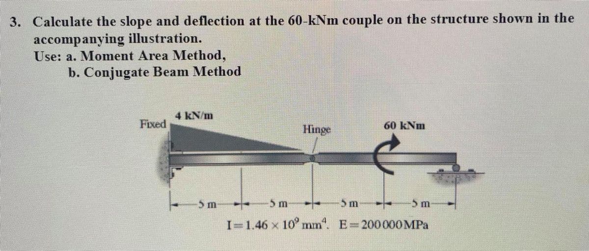 3. Calculate the slope and deflection at the 60-kNm couple on the structure shown in the
accompanying illustration.
Use: a. Moment Area Method,
b. Conjugate Beam Method
4 kN/m
Fixed
Hinge
60 kNm
5 m
5 m
-5m-
I=1.46 x 10° mm". E=20000OMPA
