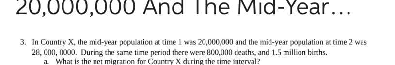 20,000,000 And The Mid-Year...
3. In Country X, the mid-year population at time 1 was 20,000,000 and the mid-year population at time 2 was
28, 000, 0000. During the same time period there were 800,000 deaths, and 1.5 million births.
a. What is the net migration for Country X during the time interval?
