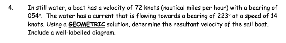 4.
In still water, a boat has a velocity of 72 knots (nautical miles per hour) with a bearing of
054°. The water has a current that is flowing towards a bearing of 223° at a speed of 14
knots. Using a GEOMETRIC solution, determine the resultant velocity of the sail boat.
Include a well-labelled diagram.