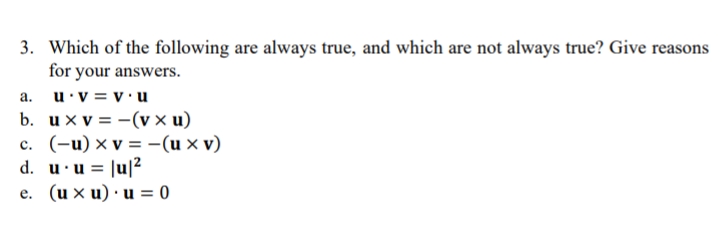 3. Which of the following are always true, and which are not always true? Give reasons
for your answers.
a. u.v = v.u
b. uxv=-(v x u)
c. (-u) x v = -(u xv)
d. u •u = |u|²
e. (uxu) u = 0