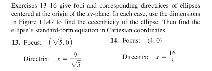 Exercises 13-16 give foci and corresponding directrices of ellipses
centered at the origin of the xy-plane. In each case, use the dimensions
in Figure 11.47 to find the eccentricity of the ellipse. Then find the
ellipse's standard-form equation in Cartesian coordinates.
13. Focus: (√5,0)
14. Focus: (4,0)
Directrix:
X =
9
V√5
Directrix:
X =
16
3