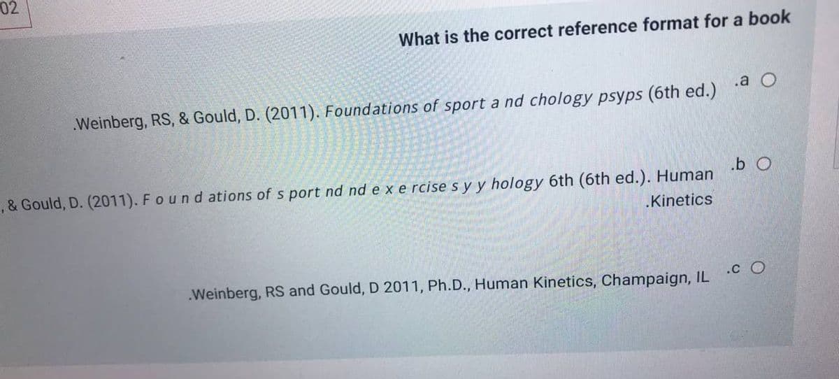 02
What is the correct reference format for a book
.a O
Weinberg, RS, & Gould, D. (2011). Foundations of sport a nd chology psyps (6th ed.)
.b O
, & Gould, D. (2011). Found ations of s port nd nd e x e rcise s y y hology 6th (6th ed.). Human
.Kinetics
.Weinberg, RS and Gould, D 2011, Ph.D., Human Kinetics, Champaign, IL C O
