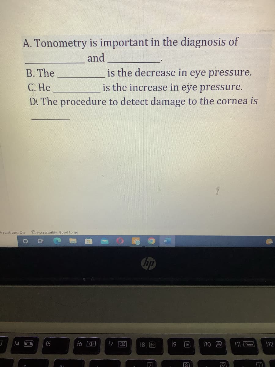 Predictions: On
3
A. Tonometry is important in the diagnosis of
and
f4
B. The
C. He
is the decrease in eye pressure.
is the increase in eye pressure.
D. The procedure to detect damage to the cornea is
O
Accessibility: Good to go
ni
15
f6
f7 [»]
hp
f8
17
a
f9
f10
19
f17
f12