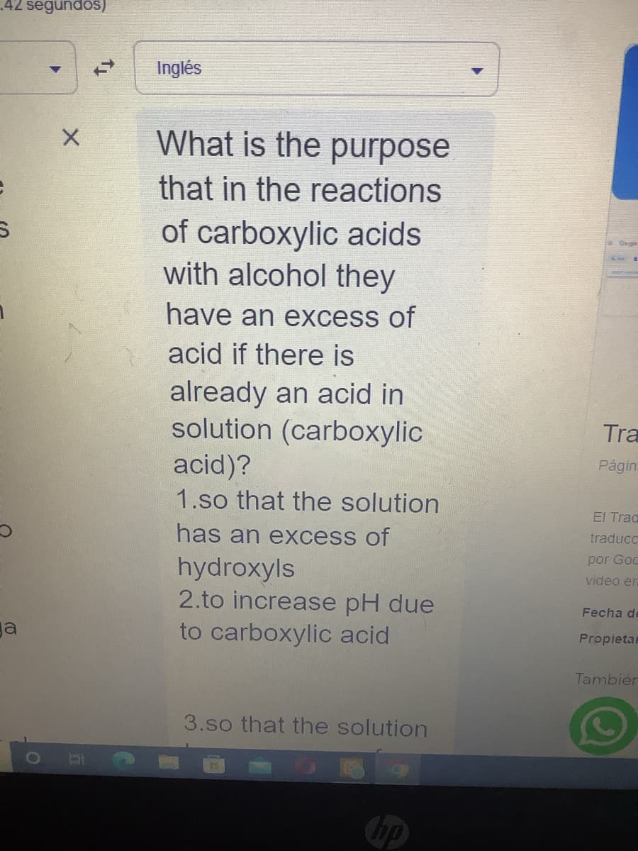 42 segundos)
ga
X
KY
Inglés
What is the purpose
that in the reactions
of carboxylic acids
with alcohol they
have an excess of
acid if there is
already an acid in
solution (carboxylic
acid)?
1.so that the solution
has an excess of
hydroxyls
2.to increase pH due
to carboxylic acid
3.so that the solution
Onigle
Tra
Págin:
El Trac
traducc
por God
video er
Fecha de
Propietar
Tambier
