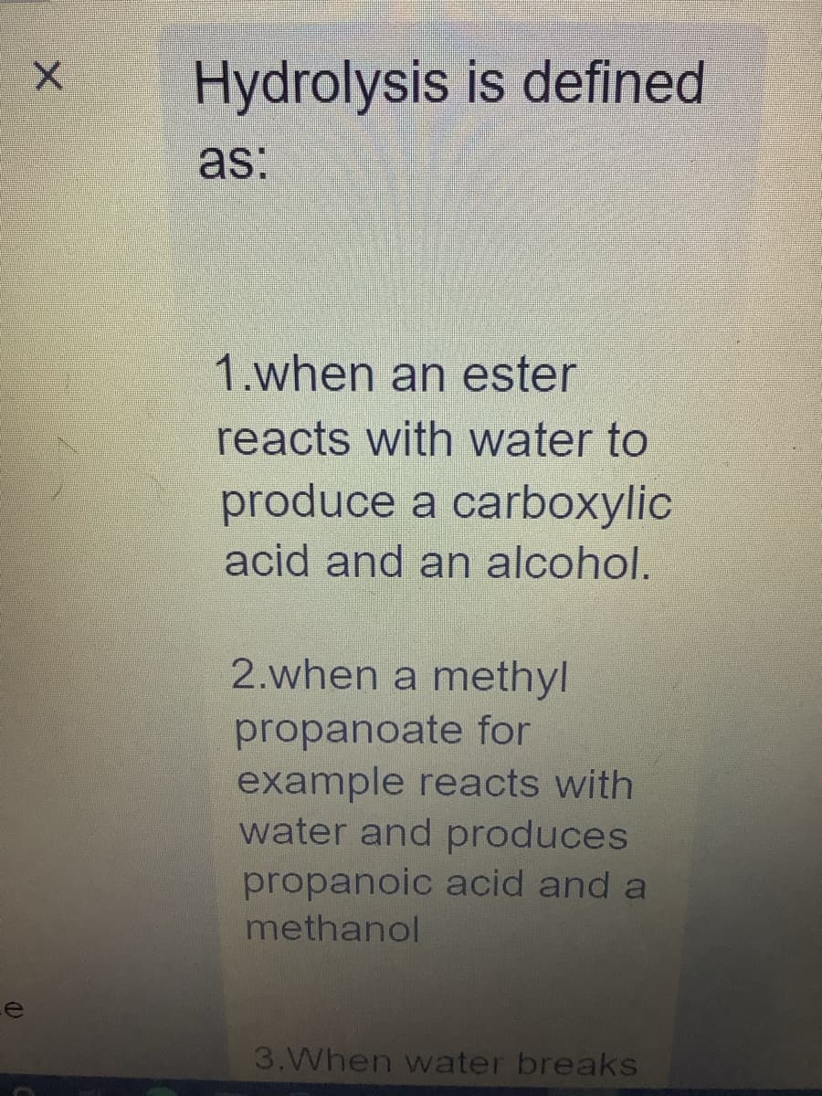 e
X
Hydrolysis is defined
as:
1.when an ester
reacts with water to
produce a carboxylic
acid and an alcohol.
2.when a methyl
propanoate for
example reacts with
water and produces
propanoic acid and a
methanol
3.When water breaks