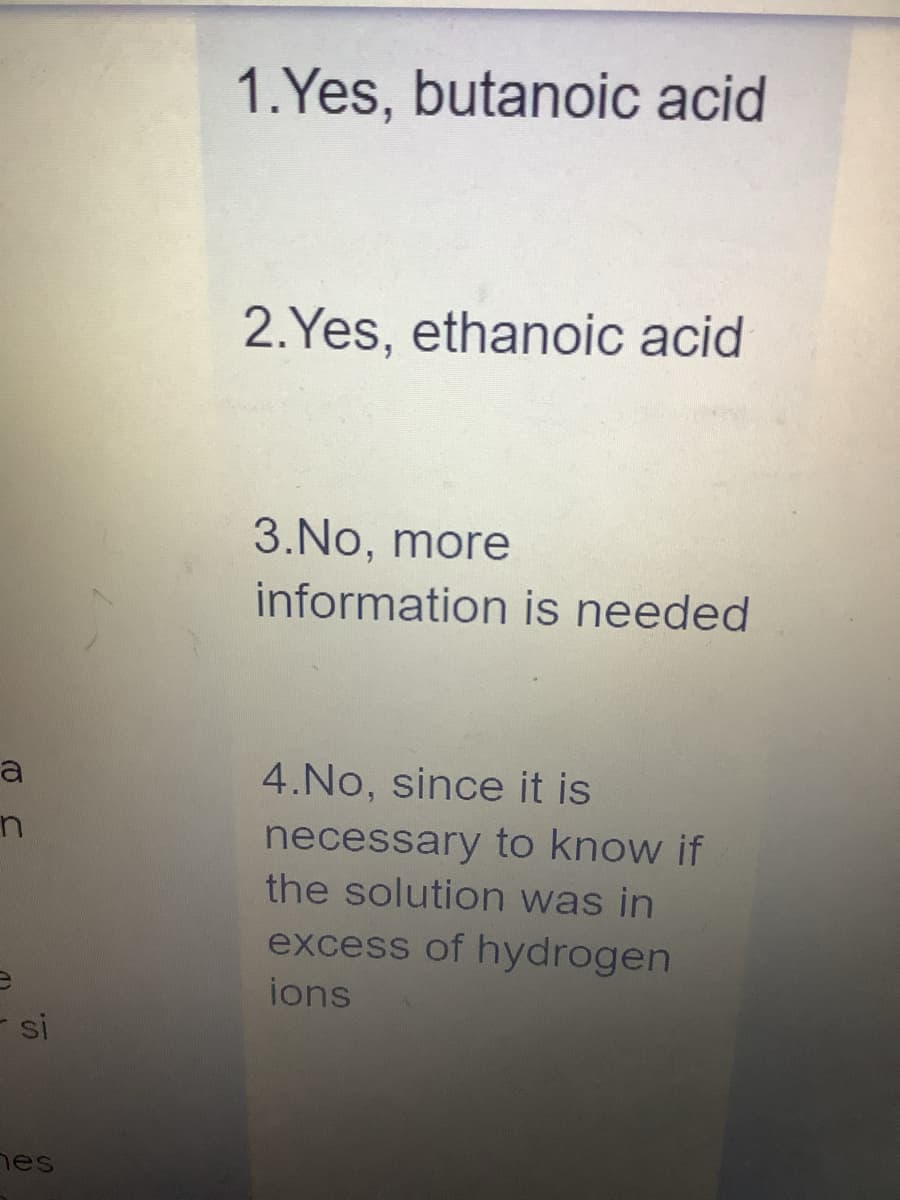 a
n
si
hes
1.Yes, butanoic acid
2.Yes, ethanoic acid
3.No, more
information is needed
4.No, since it is
necessary to know if
the solution was in
excess of hydrogen
ions
