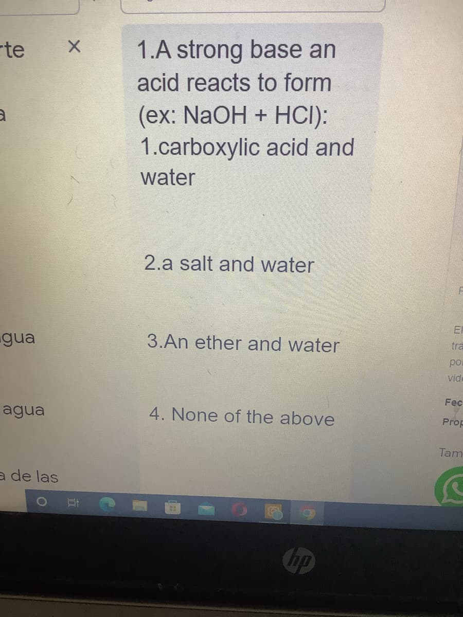 te
3
gua
agua
a de las
X
1.A strong base an
acid reacts to form
(ex: NaOH + HCI):
1.carboxylic acid and
water
2.a salt and water
3.An ether and water
4. None of the above
hp
F
E
tra
por
vid
Fec
Prop
Tam
C