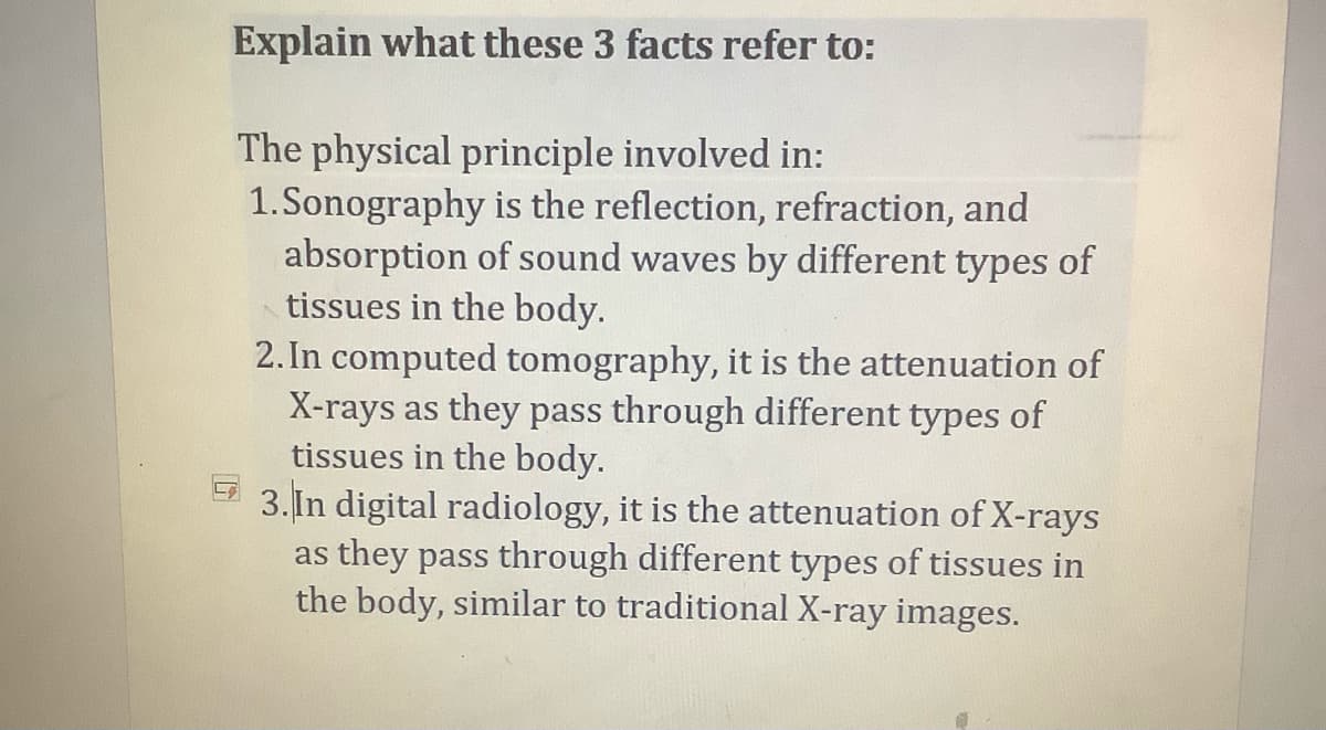 Explain what these 3 facts refer to:
The physical principle involved in:
1.Sonography is the reflection, refraction, and
absorption of sound waves by different types of
tissues in the body.
2. In computed tomography, it is the attenuation of
X-rays as they pass through different types of
tissues in the body.
3. In digital radiology, it is the attenuation of X-rays
as they pass through different types of tissues in
the body, similar to traditional X-ray images.