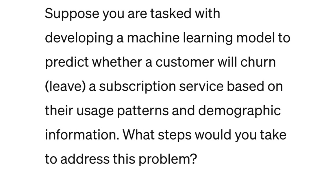 Suppose you are tasked with
developing a machine learning model to
predict whether a customer will churn
(leave) a subscription service based on
their usage patterns and demographic
information. What steps would you take
to address this problem?