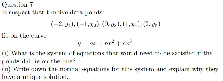 Question 7
It suspect that the five data points:
(-2, y1), (–1, y2), (0, y3), (1, Y4), (2, y5)
lie on the curve
Y = ax + bx² + cx³.
(i) What is the system of equations that would need to be satisfied if the
points did lie on the line?
(ii) Write down the normal equations for this system and explain why they
have a unique solution.
