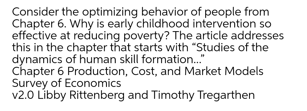 Consider the optimizing behavior of people from
Chapter 6. Why is early childhood intervention so
effective at reducing poverty? The article addresses
this in the chapter that starts with "Studies of the
dynamics of human skill formation..."
Chapter 6 Production, Cost, and Market Models
Survey of Economics
v2.0 Libby Rittenberg and Timothy Tregarthen
