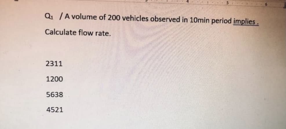 Q1 /A volume of 200 vehicles observed in 10min period implies.
Calculate flow rate.
2311
1200
5638
4521
