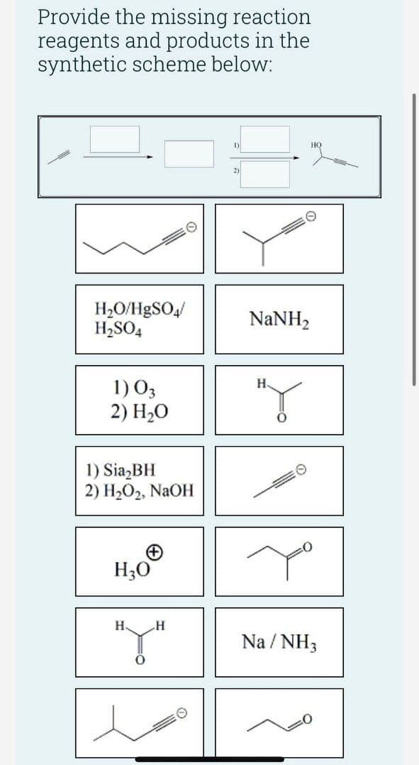 Provide the missing reaction
reagents and products in the
synthetic scheme below:
H₂O/HgSO4/
H₂SO4
1) 03
2) H₂O
1) Sia₂BH
2) H₂O₂, NaOH
H₂O
н
HY"
1)
2)
NaNH,
H₂
#Y
HỌ
Na/NH3