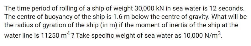 The time period of rolling of a ship of weight 30,000 kN in sea water is 12 seconds.
The centre of buoyancy of the ship is 1.6 m below the centre of gravity. What will be
the radius of gyration of the ship (in m) if the moment of inertia of the ship at the
water line is 11250 m4? Take specific weight of sea water as 10,000 N/m3.
