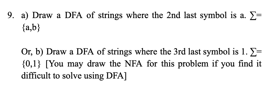 9. a) Draw a DFA of strings where the 2nd last symbol is a. Σ=
{a,b}
Or, b) Draw a DFA of strings where the 3rd last symbol is 1. Σ=
{0,1} [You may draw the NFA for this problem if you find it
difficult to solve using DFA]