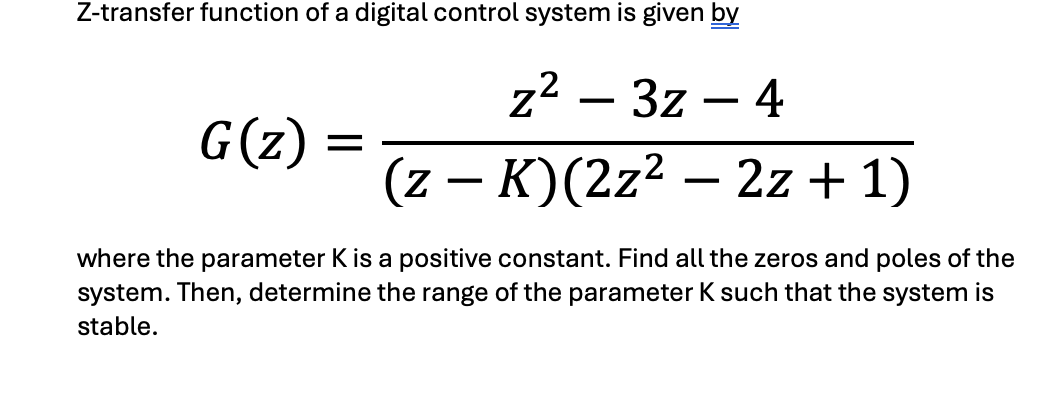 Z-transfer function of a digital control system is given by
z² - 3z - 4
(z - K) (2z² – 2z+1)
G(z)
=
where the parameter K is a positive constant. Find all the zeros and poles of the
system. Then, determine the range of the parameter K such that the system is
stable.