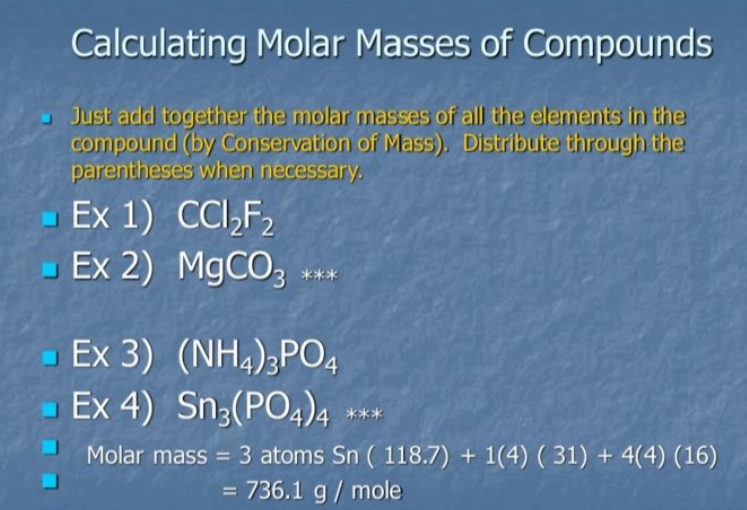 Calculating Molar Masses of Compounds
Just add together the molar masses of all the elements in the
compound (by Conservation of Mass). Distribute through the
parentheses when necessary.
- Ex 1) CCI,F,
Ex 2) M9CO;
***
- Ex 3) (NH4);PO4
- Ex 4) Sn3(PO4)4
***
Molar mass = 3 atoms Sn ( 118.7) + 1(4) ( 31) + 4(4) (16)
= 736.1 g / mole
%3D
