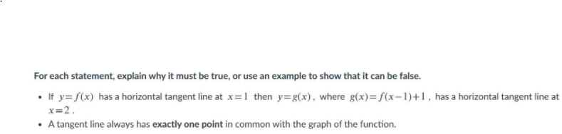 For each statement, explain why it must be true, or use an example to show that it can be false.
• If y= f(x) has a horizontal tangent line at x=1 then y=g(x), where g(x)= f(x=1)+1, has a horizontal tangent line at
x=2.
• A tangent line always has exactly one point in common with the graph of the function.
