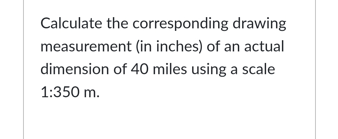 Calculate the corresponding drawing
measurement (in inches) of an actual
dimension of 40 miles using a scale
1:350 m.