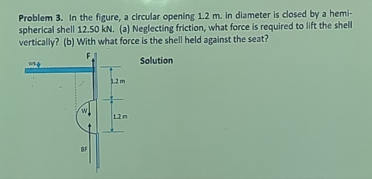 Problem 3. In the figure, a circular opening 1.2 m. in diameter is closed by a hemi-
spherical shell 12.50 kN. (a) Neglecting friction, what force is required to lift the shell
vertically? (b) With what force is the shell held against the seat?
F
Solution
Ws &
BF
1.2 m
1.2 m