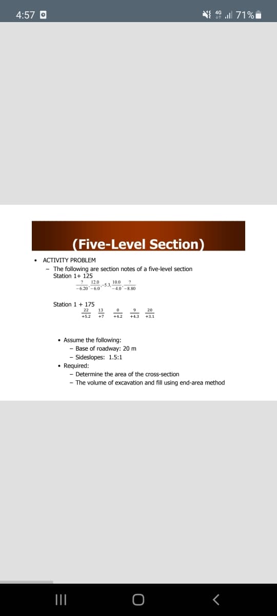 4:57 O
N 16 ll 71%i
(Five-Level Section)
ACTIVITY PROBLEM
- The following are section notes of a five-level section
Station 1+ 125
! 12.0 1 10.0 ?
-6.20'-6.0
-4.0'-8.80
Station 1+ 175
22 13
+7
9 20
+4.2
• Assume the following:
- Base of roadway: 20 m
- Sideslopes: 1.5:1
• Required:
- Determine the area of the cross-section
- The volume of excavation and fill using end-area method
